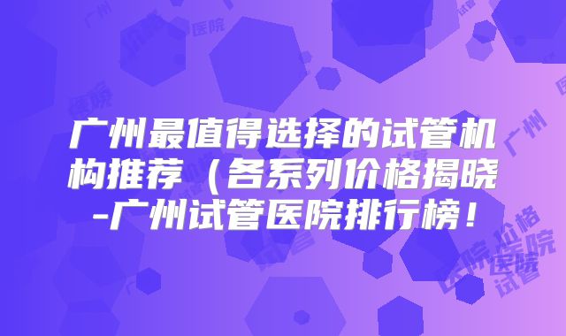 广州最值得选择的试管机构推荐(各系列价格揭晓-广州试管医院排行榜!