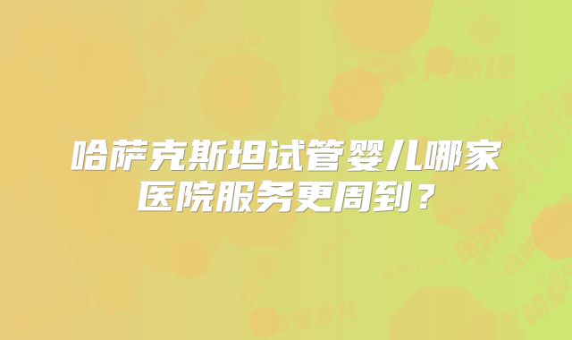 哈萨克斯坦试管婴儿哪家医院服务更周到？