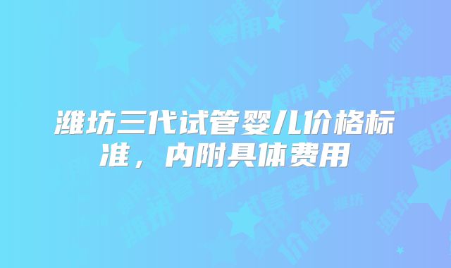 潍坊三代试管婴儿价格标准，内附具体费用
