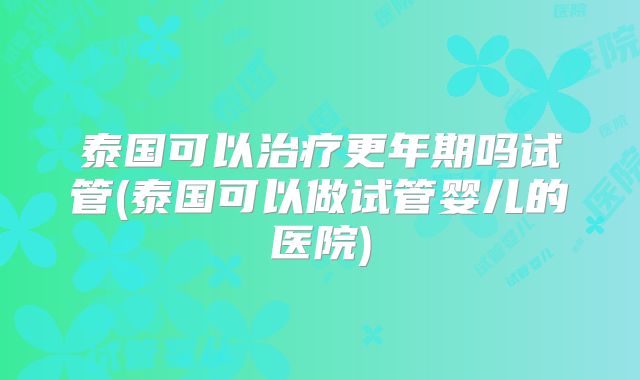 泰国可以治疗更年期吗试管(泰国可以做试管婴儿的医院)