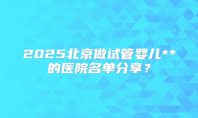 2025北京做试管婴儿**的医院名单分享？