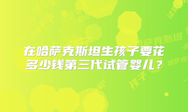 在哈萨克斯坦生孩子要花多少钱第三代试管婴儿？