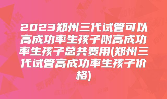 2023郑州三代试管可以高成功率生孩子附高成功率生孩子总共费用(郑州三代试管高成功率生孩子价格)