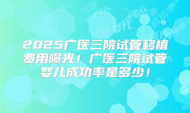 2025广医三院试管移植费用曝光!广医三院试管婴儿成功率是多少!