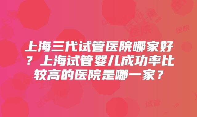 上海三代试管医院哪家好？上海试管婴儿成功率比较高的医院是哪一家？