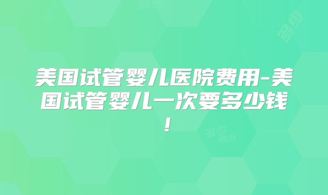 美国试管婴儿医院费用-美国试管婴儿一次要多少钱！