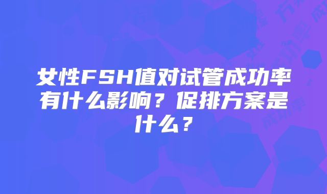 女性FSH值对试管成功率有什么影响？促排方案是什么？