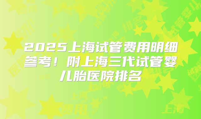 2025上海试管费用明细参考！附上海三代试管婴儿胎医院排名