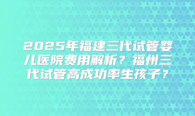 2025年福建三代试管婴儿医院费用解析？福州三代试管高成功率生孩子？