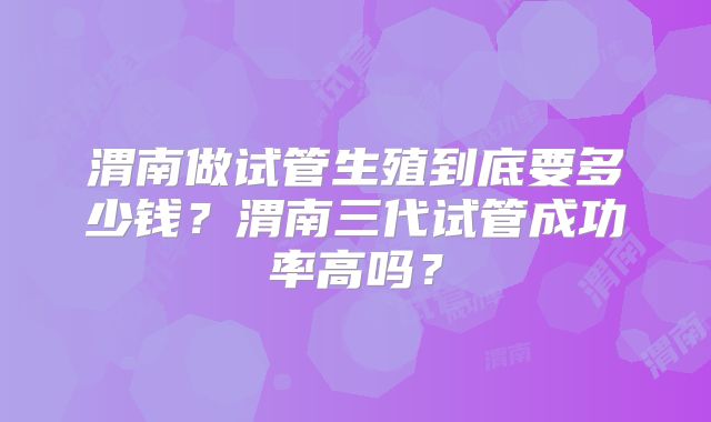 渭南做试管生殖到底要多少钱？渭南三代试管成功率高吗？