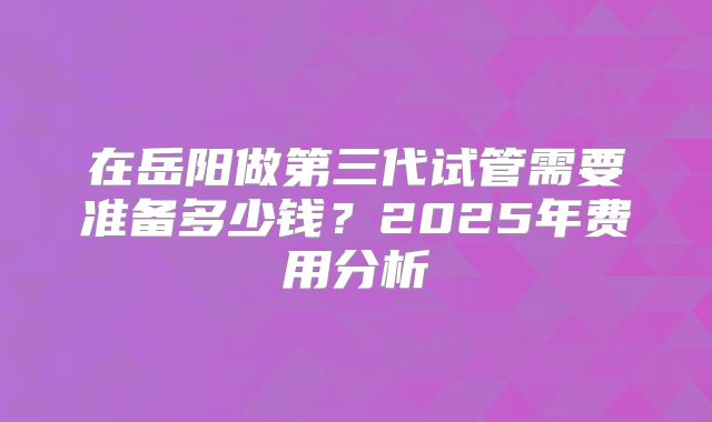 在岳阳做第三代试管需要准备多少钱？2025年费用分析