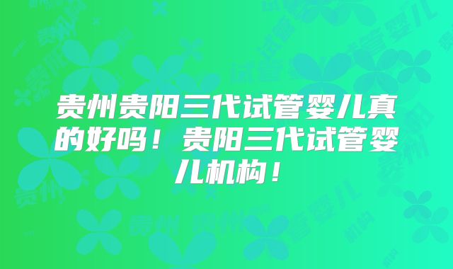 贵州贵阳三代试管婴儿真的好吗！贵阳三代试管婴儿机构！