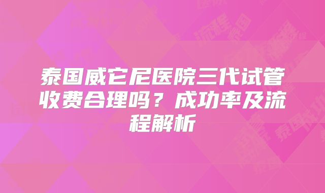 泰国威它尼医院三代试管收费合理吗?成功率及流程解析