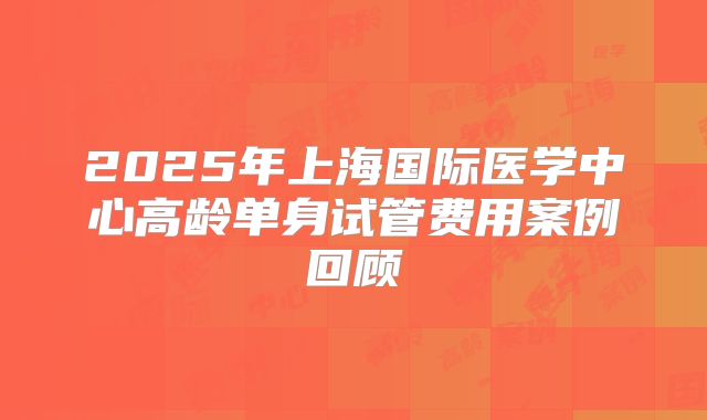 2025年上海国际医学中心高龄单身试管费用案例回顾