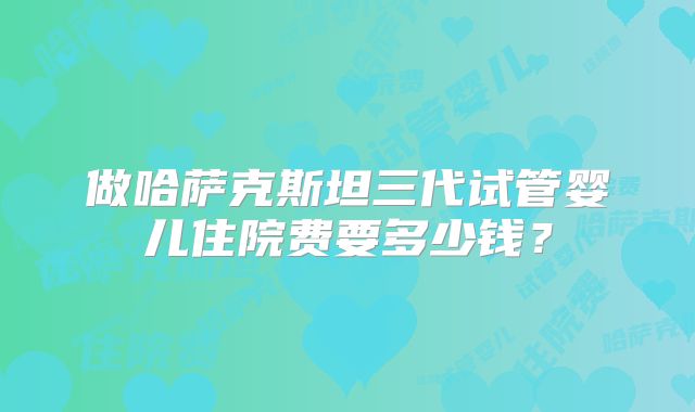 做哈萨克斯坦三代试管婴儿住院费要多少钱？