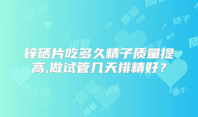 锌硒片吃多久精子质量提高,做试管几天排精好？