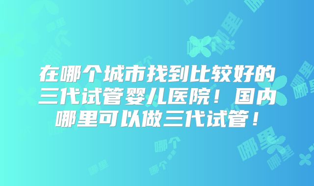 在哪个城市找到比较好的三代试管婴儿医院！国内哪里可以做三代试管！
