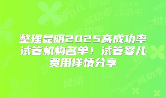 整理昆明2025高成功率试管机构名单！试管婴儿费用详情分享