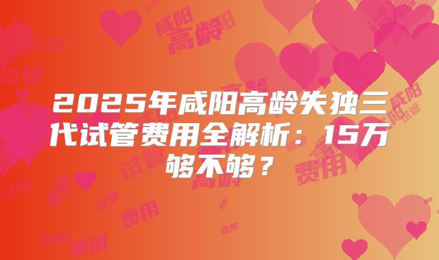 2025年咸阳高龄失独三代试管费用全解析:15万够不够?