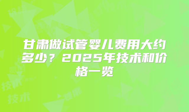 甘肃做试管婴儿费用大约多少？2025年技术和价格一览