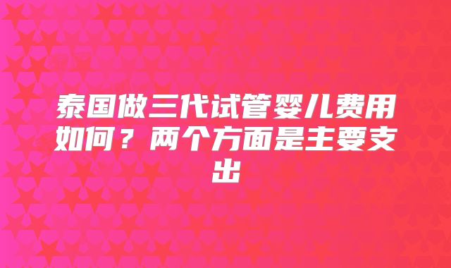 泰国做三代试管婴儿费用如何？两个方面是主要支出