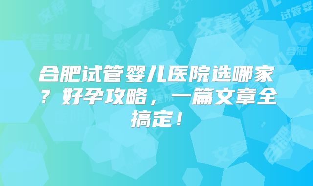 合肥试管婴儿医院选哪家？好孕攻略，一篇文章全搞定！