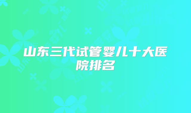 山东三代试管婴儿十大医院排名