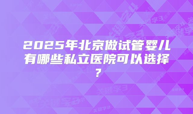 2025年北京做试管婴儿有哪些私立医院可以选择?