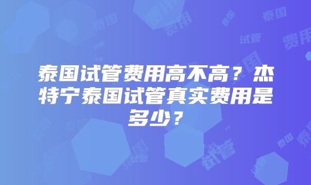 泰国试管费用高不高？杰特宁泰国试管真实费用是多少？