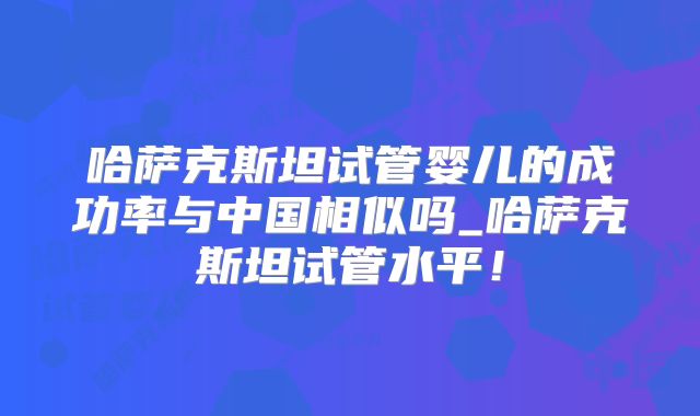 哈萨克斯坦试管婴儿的成功率与中国相似吗_哈萨克斯坦试管水平！