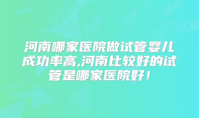 河南哪家医院做试管婴儿成功率高,河南比较好的试管是哪家医院好！