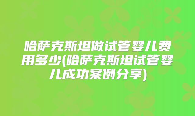 哈萨克斯坦做试管婴儿费用多少(哈萨克斯坦试管婴儿成功案例分享)
