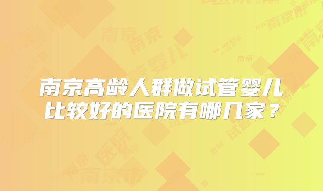 南京高龄人群做试管婴儿比较好的医院有哪几家？