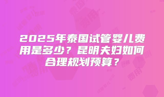 2025年泰国试管婴儿费用是多少？昆明夫妇如何合理规划预算？