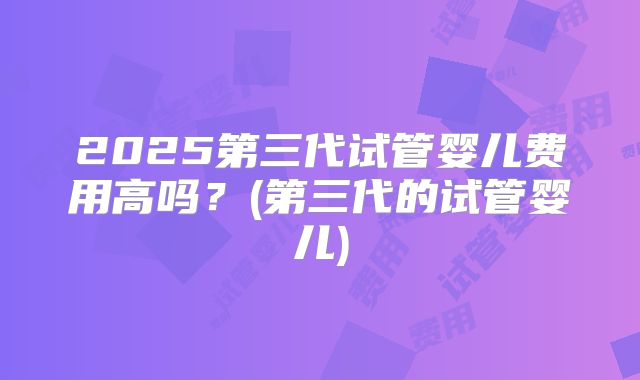 2025第三代试管婴儿费用高吗？(第三代的试管婴儿)