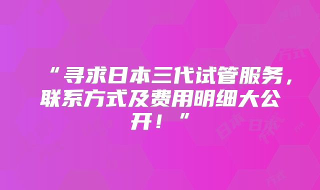 “寻求日本三代试管服务，联系方式及费用明细大公开！”