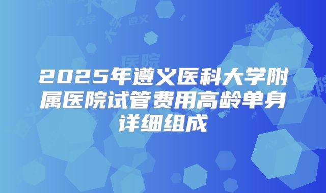 2025年遵义医科大学附属医院试管费用高龄单身详细组成