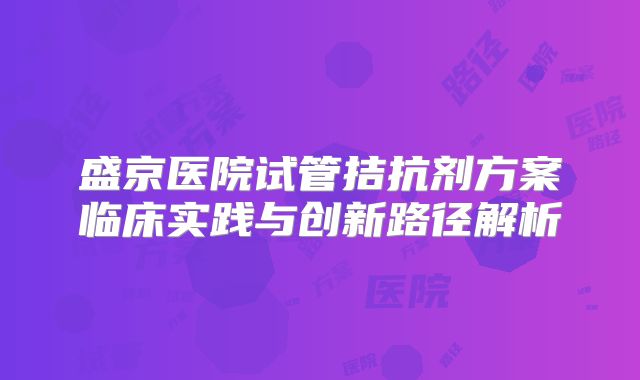 盛京医院试管拮抗剂方案临床实践与创新路径解析