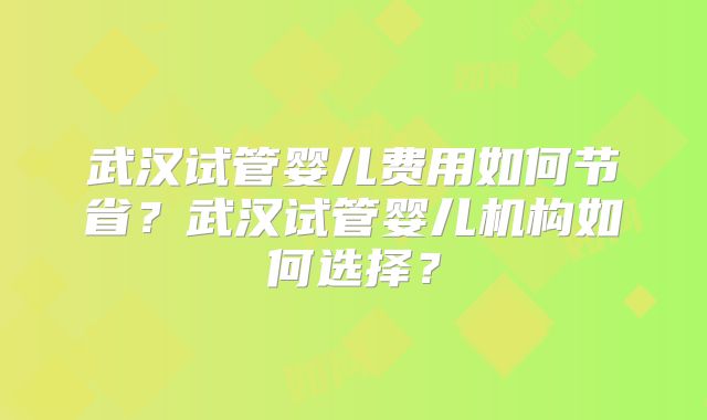 武汉试管婴儿费用如何节省？武汉试管婴儿机构如何选择？