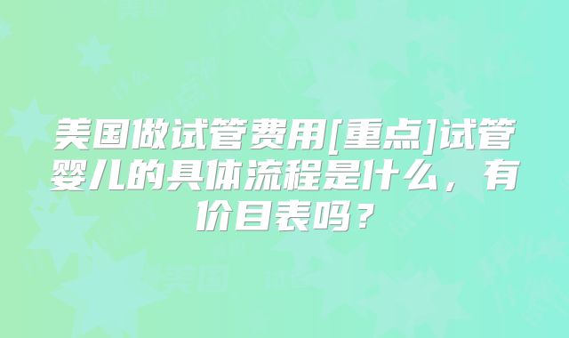 美国做试管费用[重点]试管婴儿的具体流程是什么，有价目表吗？