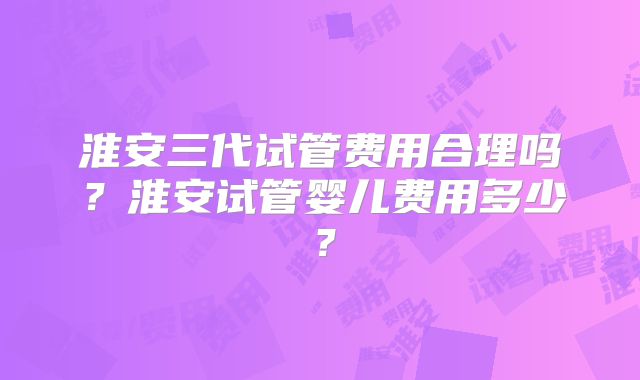 淮安三代试管费用合理吗?淮安试管婴儿费用多少?