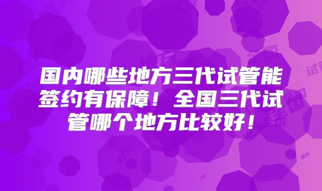 国内哪些地方三代试管能签约有保障！全国三代试管哪个地方比较好！