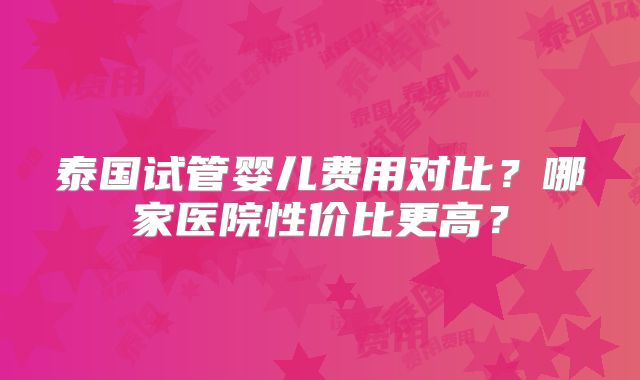 泰国试管婴儿费用对比？哪家医院性价比更高？