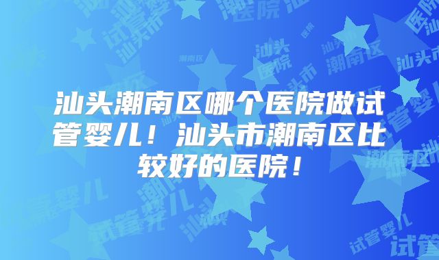 汕头潮南区哪个医院做试管婴儿！汕头市潮南区比较好的医院！