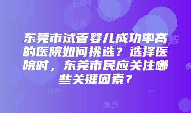 东莞市试管婴儿成功率高的医院如何挑选？选择医院时，东莞市民应关注哪些关键因素？
