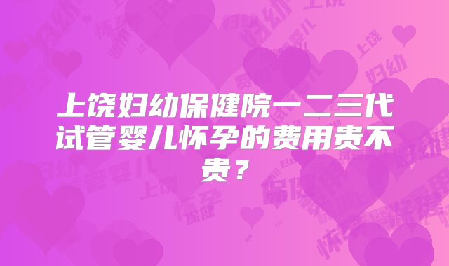 上饶妇幼保健院一二三代试管婴儿怀孕的费用贵不贵？