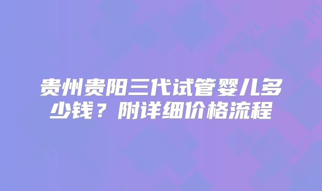 贵州贵阳三代试管婴儿多少钱？附详细价格流程