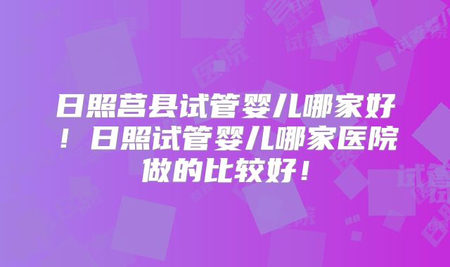 日照莒县试管婴儿哪家好！日照试管婴儿哪家医院做的比较好！