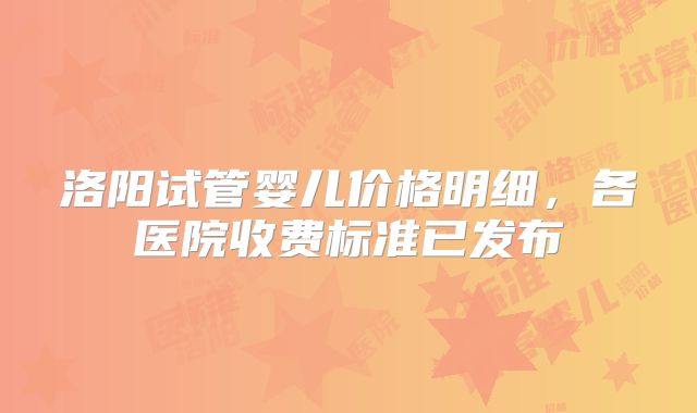 洛阳试管婴儿价格明细，各医院收费标准已发布