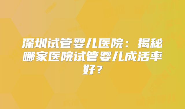 深圳试管婴儿医院：揭秘哪家医院试管婴儿成活率好？